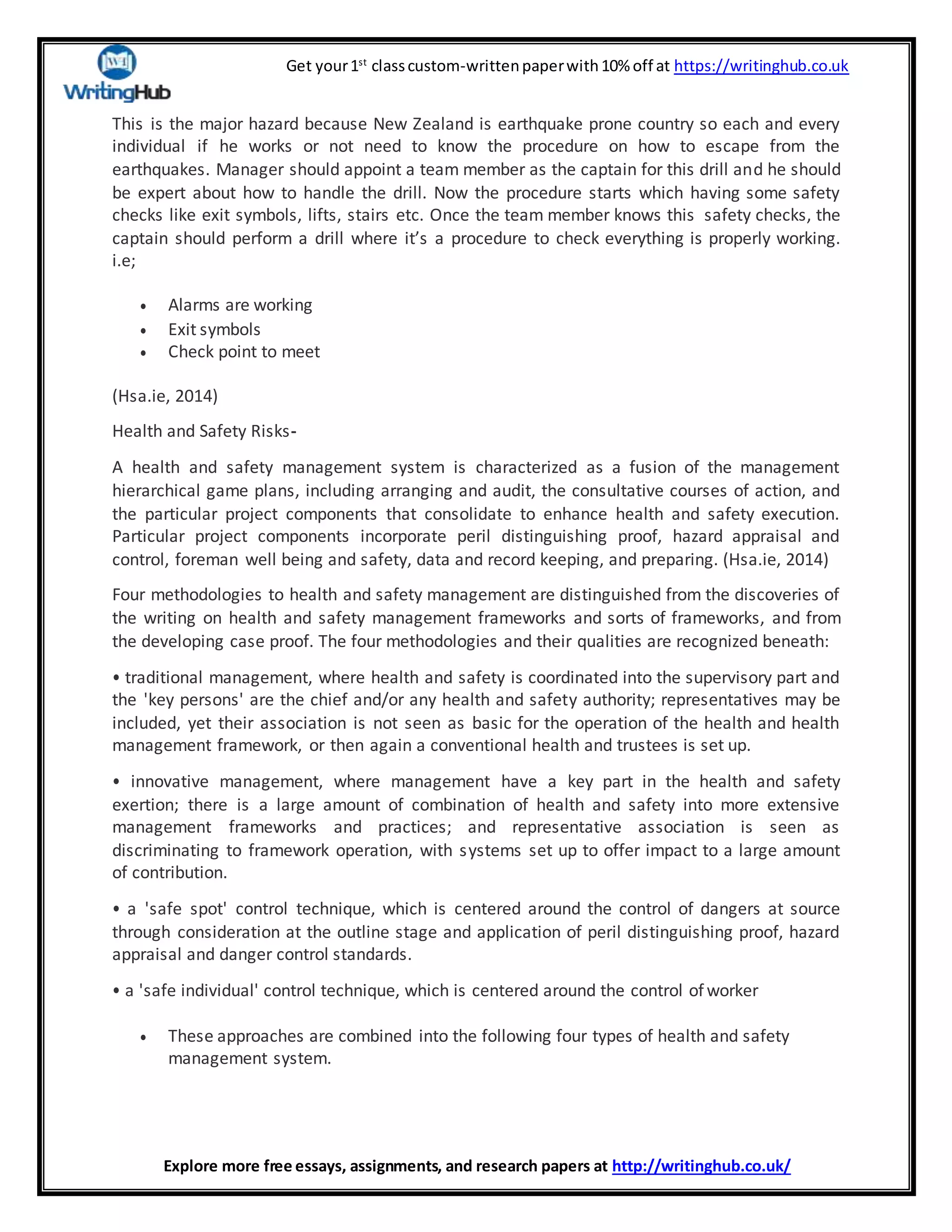 Get your1st
classcustom-writtenpaperwith10% off at https://writinghub.co.uk
Explore more free essays, assignments, and research papers at http://writinghub.co.uk/
This is the major hazard because New Zealand is earthquake prone country so each and every
individual if he works or not need to know the procedure on how to escape from the
earthquakes. Manager should appoint a team member as the captain for this drill and he should
be expert about how to handle the drill. Now the procedure starts which having some safety
checks like exit symbols, lifts, stairs etc. Once the team member knows this safety checks, the
captain should perform a drill where it’s a procedure to check everything is properly working.
i.e;
 Alarms are working
 Exit symbols
 Check point to meet
(Hsa.ie, 2014)
Health and Safety Risks-
A health and safety management system is characterized as a fusion of the management
hierarchical game plans, including arranging and audit, the consultative courses of action, and
the particular project components that consolidate to enhance health and safety execution.
Particular project components incorporate peril distinguishing proof, hazard appraisal and
control, foreman well being and safety, data and record keeping, and preparing. (Hsa.ie, 2014)
Four methodologies to health and safety management are distinguished from the discoveries of
the writing on health and safety management frameworks and sorts of frameworks, and from
the developing case proof. The four methodologies and their qualities are recognized beneath:
• traditional management, where health and safety is coordinated into the supervisory part and
the 'key persons' are the chief and/or any health and safety authority; representatives may be
included, yet their association is not seen as basic for the operation of the health and health
management framework, or then again a conventional health and trustees is set up.
• innovative management, where management have a key part in the health and safety
exertion; there is a large amount of combination of health and safety into more extensive
management frameworks and practices; and representative association is seen as
discriminating to framework operation, with systems set up to offer impact to a large amount
of contribution.
• a 'safe spot' control technique, which is centered around the control of dangers at source
through consideration at the outline stage and application of peril distinguishing proof, hazard
appraisal and danger control standards.
• a 'safe individual' control technique, which is centered around the control of worker
 These approaches are combined into the following four types of health and safety
management system.
 