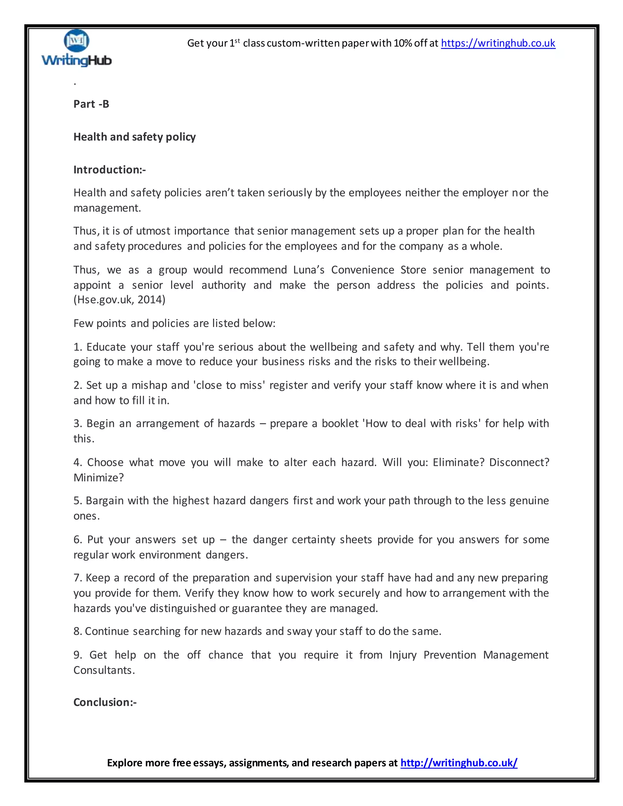 Get your1st
classcustom-writtenpaperwith10% off at https://writinghub.co.uk
Explore more free essays, assignments, and research papers at http://writinghub.co.uk/
.
Part -B
Health and safety policy
Introduction:-
Health and safety policies aren’t taken seriously by the employees neither the employer nor the
management.
Thus, it is of utmost importance that senior management sets up a proper plan for the health
and safety procedures and policies for the employees and for the company as a whole.
Thus, we as a group would recommend Luna’s Convenience Store senior management to
appoint a senior level authority and make the person address the policies and points.
(Hse.gov.uk, 2014)
Few points and policies are listed below:
1. Educate your staff you're serious about the wellbeing and safety and why. Tell them you're
going to make a move to reduce your business risks and the risks to their wellbeing.
2. Set up a mishap and 'close to miss' register and verify your staff know where it is and when
and how to fill it in.
3. Begin an arrangement of hazards – prepare a booklet 'How to deal with risks' for help with
this.
4. Choose what move you will make to alter each hazard. Will you: Eliminate? Disconnect?
Minimize?
5. Bargain with the highest hazard dangers first and work your path through to the less genuine
ones.
6. Put your answers set up – the danger certainty sheets provide for you answers for some
regular work environment dangers.
7. Keep a record of the preparation and supervision your staff have had and any new preparing
you provide for them. Verify they know how to work securely and how to arrangement with the
hazards you've distinguished or guarantee they are managed.
8. Continue searching for new hazards and sway your staff to do the same.
9. Get help on the off chance that you require it from Injury Prevention Management
Consultants.
Conclusion:-
 