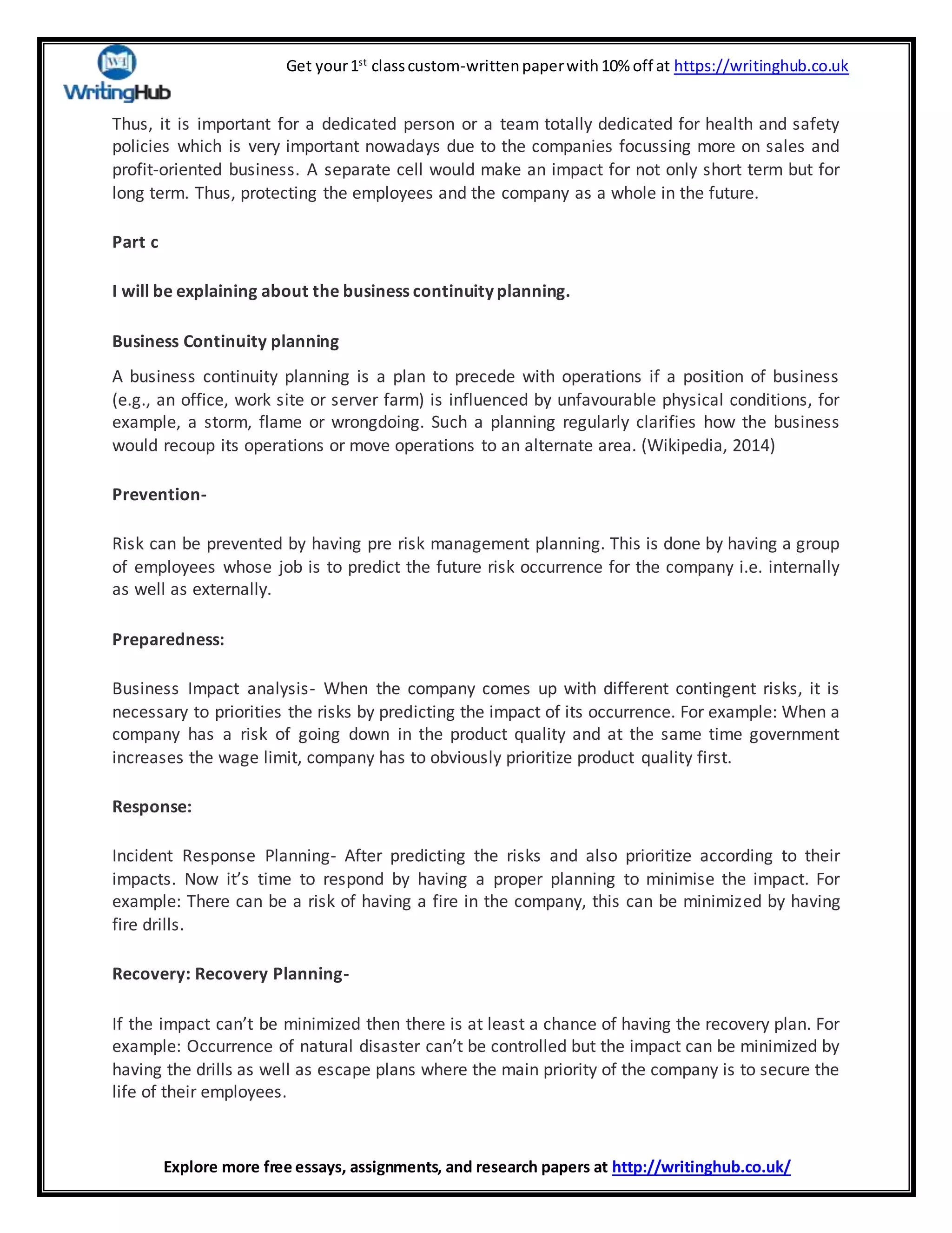 Get your1st
classcustom-writtenpaperwith10% off at https://writinghub.co.uk
Explore more free essays, assignments, and research papers at http://writinghub.co.uk/
Thus, it is important for a dedicated person or a team totally dedicated for health and safety
policies which is very important nowadays due to the companies focussing more on sales and
profit-oriented business. A separate cell would make an impact for not only short term but for
long term. Thus, protecting the employees and the company as a whole in the future.
Part c
I will be explaining about the business continuity planning.
Business Continuity planning
A business continuity planning is a plan to precede with operations if a position of business
(e.g., an office, work site or server farm) is influenced by unfavourable physical conditions, for
example, a storm, flame or wrongdoing. Such a planning regularly clarifies how the business
would recoup its operations or move operations to an alternate area. (Wikipedia, 2014)
Prevention-
Risk can be prevented by having pre risk management planning. This is done by having a group
of employees whose job is to predict the future risk occurrence for the company i.e. internally
as well as externally.
Preparedness:
Business Impact analysis- When the company comes up with different contingent risks, it is
necessary to priorities the risks by predicting the impact of its occurrence. For example: When a
company has a risk of going down in the product quality and at the same time government
increases the wage limit, company has to obviously prioritize product quality first.
Response:
Incident Response Planning- After predicting the risks and also prioritize according to their
impacts. Now it’s time to respond by having a proper planning to minimise the impact. For
example: There can be a risk of having a fire in the company, this can be minimized by having
fire drills.
Recovery: Recovery Planning-
If the impact can’t be minimized then there is at least a chance of having the recovery plan. For
example: Occurrence of natural disaster can’t be controlled but the impact can be minimized by
having the drills as well as escape plans where the main priority of the company is to secure the
life of their employees.
 