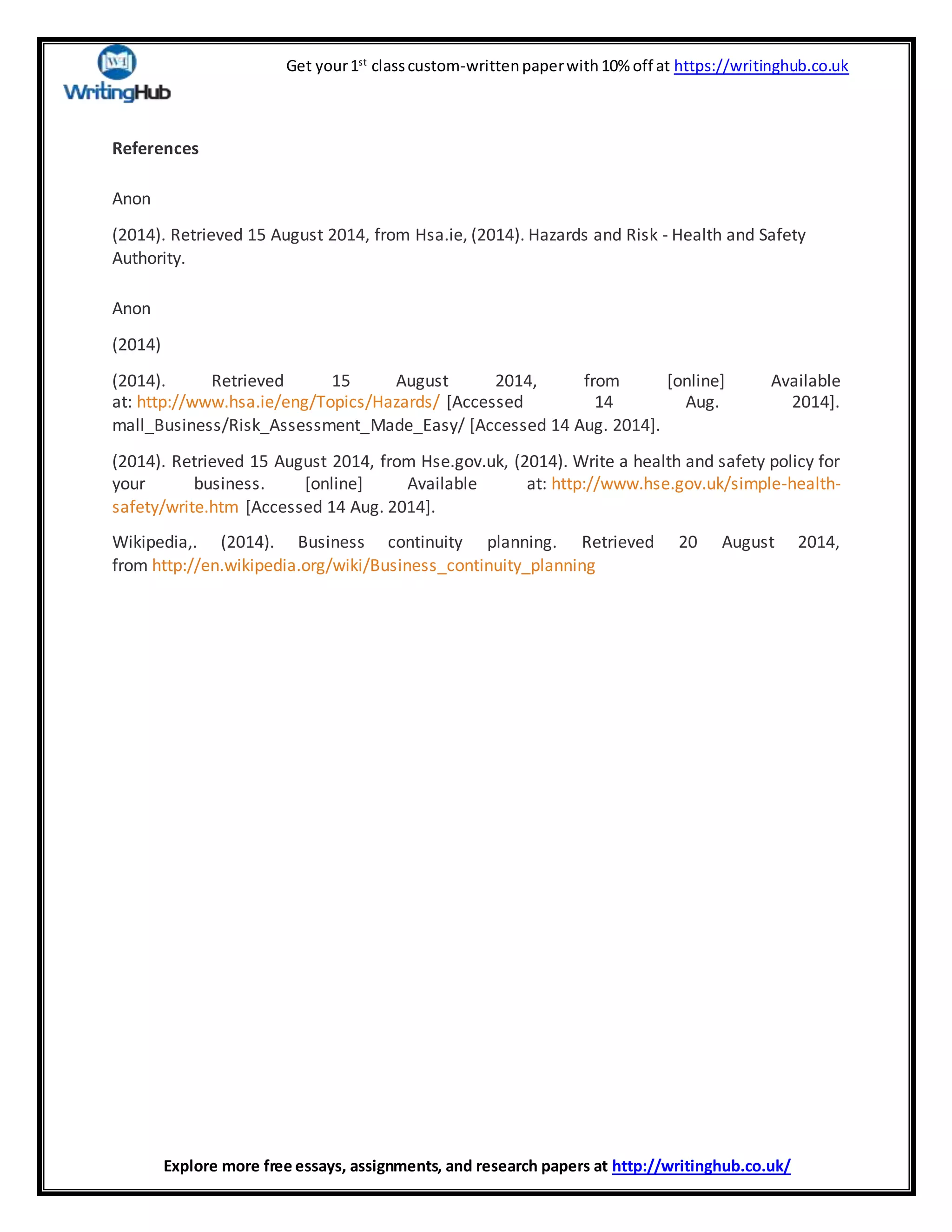 Get your1st
classcustom-writtenpaperwith10% off at https://writinghub.co.uk
Explore more free essays, assignments, and research papers at http://writinghub.co.uk/
References
Anon
(2014). Retrieved 15 August 2014, from Hsa.ie, (2014). Hazards and Risk - Health and Safety
Authority.
Anon
(2014)
(2014). Retrieved 15 August 2014, from [online] Available
at: http://www.hsa.ie/eng/Topics/Hazards/ [Accessed 14 Aug. 2014].
mall_Business/Risk_Assessment_Made_Easy/ [Accessed 14 Aug. 2014].
(2014). Retrieved 15 August 2014, from Hse.gov.uk, (2014). Write a health and safety policy for
your business. [online] Available at: http://www.hse.gov.uk/simple-health-
safety/write.htm [Accessed 14 Aug. 2014].
Wikipedia,. (2014). Business continuity planning. Retrieved 20 August 2014,
from http://en.wikipedia.org/wiki/Business_continuity_planning
 