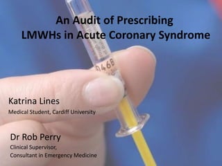An Audit of Prescribing
LMWHs in Acute Coronary Syndrome
Katrina Lines
Medical Student, Cardiff University
Dr Rob Perry
Clinical Supervisor,
Consultant in Emergency Medicine
 