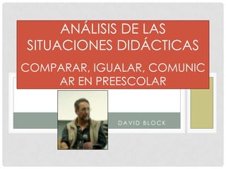 ANÁLISIS DE LAS
SITUACIONES DIDÁCTICAS
COMPARAR, IGUALAR, COMUNIC
AR EN PREESCOLAR

DAVID BLOCK

 