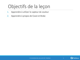 Objectifs de la leçon
1. Apprendre à utilizer le capteur de couleur
2. Apprendre à propos de Coast et Brake
© EV3LESSONS.COM, 2016, (LAST EDIT: 7/04/2016) 2
 
