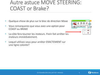 Autre astuce MOVE STEERING:
COAST or Brake?
• Quelque chose de plus sur le bloc de direction Move
• Vous remarquerez que vous avez une option pour
COAST ou BRAKE
• La côte fera tourner les moteurs. Frein fait arrêter les
moteurs immédiatement.
• Lequel utilisez-vous pour arrêter EXACTEMENT sur
une ligne colorée?
© EV3LESSONS.COM, 2016, (LAST EDIT: 7/04/2016) 5
 
