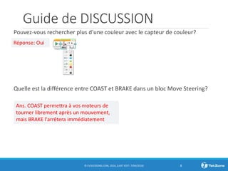 Guide de DISCUSSION
Pouvez-vous rechercher plus d'une couleur avec le capteur de couleur?
Quelle est la différence entre COAST et BRAKE dans un bloc Move Steering?
© EV3LESSONS.COM, 2016, (LAST EDIT: 7/04/2016) 8
Réponse: Oui
Ans. COAST permettra à vos moteurs de
tourner librement après un mouvement,
mais BRAKE l'arrêtera immédiatement
 
