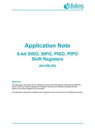 Application Note
8-bit SISO, SIPO, PISO, PIPO
Shift Registers
AN-CM-303
Abstract
This application note shows how to implement various 8-bit shift registers within the GreenPAK IC.
Serial in serial out, Serial in parallel out, Parallel in serial out, and Parallel in parallel out shift
registers have been designed in the examples.
The application note comes complete with a design file which can be found in the Reference section.
 