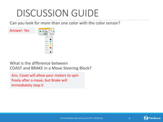 DISCUSSION GUIDE
Can you look for more than one color with the color sensor?
What is the difference between
COAST and BRAKE in a Move Steering Block?
© EV3LESSONS.COM, 2016, (LAST EDIT: 7/04/2016) 8
Answer: Yes
Ans. Coast will allow your motors to spin
freely after a move, but Brake will
Immediately stop it
 