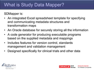 What is Study Data Mapper?
SDMapper is:
• An integrated Excel spreadsheet template for specifying
and communicating metadata structures and
transformation maps
• An Oracle database for securely storing all the information
• A code generator for producing executable programs
based on the supplied metadata and mappings
• Includes features for version control, standards
management and validation management
• Designed specifically for clinical trials and other data
 