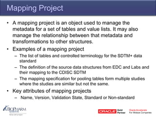 Mapping Project
• A mapping project is an object used to manage the
metadata for a set of tables and value lists. It may also
manage the relationship between that metadata and
transformations to other structures.
• Examples of a mapping project
– The list of tables and controlled terminology for the SDTM+ data
standard
– The definition of the source data structures from EDC and Labs and
their mapping to the CDISC SDTM
– The mapping specification for pooling tables form multiple studies
where the studies are similar but not the same.
• Key attributes of mapping projects
– Name, Version, Validation State, Standard or Non-standard
 