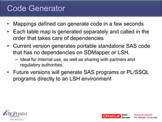Code Generator
• Mappings defined can generate code in a few seconds
• Each table map is generated separately and called in the
order that takes care of dependencies
• Current version generates portable standalone SAS code
that has no dependencies on SDMapper or LSH.
– Ideal for internal use, as well as sharing with partners and
regulatory authorities.
• Future versions will generate SAS programs or PL/SSQL
programs directly to an LSH environment
 