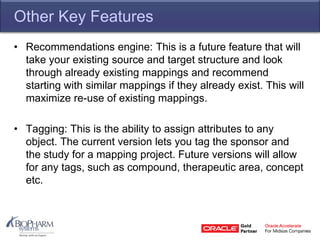 Other Key Features
• Recommendations engine: This is a future feature that will
take your existing source and target structure and look
through already existing mappings and recommend
starting with similar mappings if they already exist. This will
maximize re-use of existing mappings.
• Tagging: This is the ability to assign attributes to any
object. The current version lets you tag the sponsor and
the study for a mapping project. Future versions will allow
for any tags, such as compound, therapeutic area, concept
etc.
 