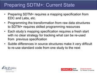 Preparing SDTM+: Current State
• Preparing SDTM+ requires a mapping specification from
EDC and Labs, etc.
• Programming the transformation from raw data structures
to SDTM+ requires skilled programming resources
• Each study’s mapping specification requires a fresh start
with no clear strategy for tracking what can be re-used
from previous specification
• Subtle differences in source structures make it very difficult
to re-use standard code from one study to the next
 