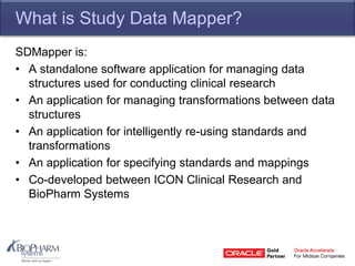 What is Study Data Mapper?
SDMapper is:
• A standalone software application for managing data
structures used for conducting clinical research
• An application for managing transformations between data
structures
• An application for intelligently re-using standards and
transformations
• An application for specifying standards and mappings
• Co-developed between ICON Clinical Research and
BioPharm Systems
 