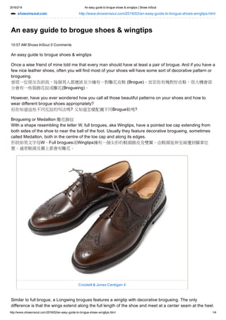 2016/2/14 An easy guide to brogue shoes & wingtips | Shoes InSoul
http://www.shoesinsoul.com/2016/02/an­easy­guide­to­brogue­shoes­wingtips.html 1/4
shoesinsoul.com http://www.shoesinsoul.com/2016/02/an­easy­guide­to­brogue­shoes­wingtips.html
An easy guide to brogue shoes & wingtips
10:57 AM Shoes InSoul 0 Comments
An easy guide to brogue shoes & wingtips
Once a wise friend of mine told me that every man should have at least a pair of brogue. And if you have a
few nice leather shoes, often you will find most of your shoes will have some sort of decorative pattern or
brogueing.
曾經一位朋友告訴我，每個男人都應該至少擁有一對雕花皮鞋 (Brogue)。而若你有幾對好皮鞋，很大機會部
分會有一些裝飾花紋或雕花(Brogueing)。
However, have you ever wondered how you call all those beautiful patterns on your shoes and how to
wear different brogue shoes appropriately? 
但你知道這些不同花紋的叫法嗎? 又知道怎樣配襯不同Brogue鞋嗎?
Brogueing or Medallion 雕花飾紋
With a shape resembling the letter W, full brogues, aka Wingtips, have a pointed toe cap extending from
both sides of the shoe to near the ball of the foot. Usually they feature decorative brogueing, sometimes
called Medallion, both in the centre of the toe cap and along its edges.
形狀如英文字母W，Full brogues或Wingtips擁有一個尖形的鞋頭飾皮及雙翼，由鞋頭延伸至兩邊到腳掌位
置。通常鞋頭及翼上都會有雕花。
Crockett & Jones Cardigan 4
Similar to full brogue, a Longwing brogues features a wingtip with decorative brogueing. The only
difference is that the wings extend along the full length of the shoe and meet at a center seam at the heel.
 