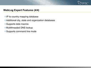WebLog Expert Features (4/4) IP to country mapping database  Additional city, state and organization databases  Supports date macros  Multithreaded DNS lookup  Supports command line mode 