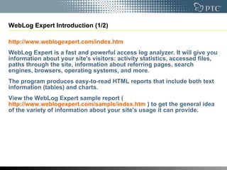 WebLog Expert Introduction (1/2) http://www.weblogexpert.com/index.htm   WebLog Expert is a fast and powerful access log analyzer. It will give you information about your site's visitors: activity statistics, accessed files, paths through the site, information about referring pages, search engines, browsers, operating systems, and more.  The program produces easy-to-read HTML reports that include both text information (tables) and charts.  View the WebLog Expert sample report ( http://www.weblogexpert.com/sample/index.htm  ) to get the general idea of the variety of information about your site's usage it can provide. 