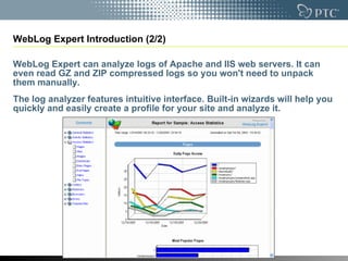 WebLog Expert Introduction (2/2) WebLog Expert can analyze logs of Apache and IIS web servers. It can even read GZ and ZIP compressed logs so you won't need to unpack them manually. The log analyzer features intuitive interface. Built-in wizards will help you quickly and easily create a profile for your site and analyze it. 
