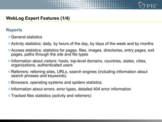 WebLog Expert Features (1/4) Reports General statistics  Activity statistics: daily, by hours of the day, by days of the week and by months  Access statistics: statistics for pages, files, images, directories, entry pages, exit pages, paths through the site and file types  Information about visitors: hosts, top-level domains, countries, states, cities, organizations, authenticated users  Referrers: referring sites, URLs, search engines (including information about search phrases and keywords)  Browsers, operating systems and spiders statistics  Information about errors: error types, detailed 404 error information  Tracked files statistics (activity and referrers) 