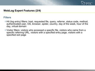 WebLog Expert Features (2/4) Filters Hit (log entry) filters: host, requested file, query, referrer, status code, method, authenticated user, OS, browser, spider, country, day of the week, hour of the day, virtual domain  Visitor filters: visitors who accessed a specific file, visitors who came from a specific referring URL, visitors with a specified entry page, visitors with a specified exit page 