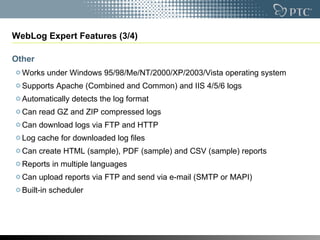 WebLog Expert Features (3/4) Other Works under Windows 95/98/Me/NT/2000/XP/2003/Vista operating system  Supports Apache (Combined and Common) and IIS 4/5/6 logs  Automatically detects the log format  Can read GZ and ZIP compressed logs  Can download logs via FTP and HTTP  Log cache for downloaded log files  Can create HTML (sample), PDF (sample) and CSV (sample) reports  Reports in multiple languages  Can upload reports via FTP and send via e-mail (SMTP or MAPI)  Built-in scheduler  