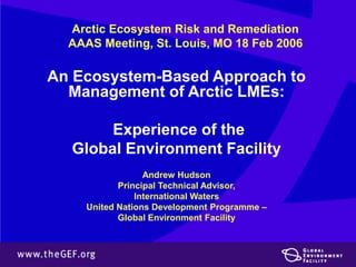 Arctic Ecosystem Risk and Remediation 
AAAS Meeting, St. Louis, MO 18 Feb 2006 
An Ecosystem-Based Approach to 
Management of Arctic LMEs: 
Experience of the 
Global Environment Facility 
Andrew Hudson 
Principal Technical Advisor, 
International Waters 
United Nations Development Programme – 
Global Environment Facility 
 