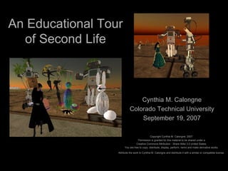 An Educational Tour of Second Life Cynthia M. Calongne Colorado Technical University September 19, 2007 Copyright Cynthia M. Calongne, 2007.  Permission is granted for this material to be shared under a  Creative Commons Attribution - Share Alike 3.0 United States.  You are free to copy, distribute, display, perform, remix and make derivative works.  Attribute the work to Cynthia M. Calongne and distribute it with a similar or compatible license.   
