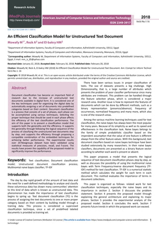 An Efficient Classification Model for Unstructured Text Document
Mowafy M1*, Rezk A2 and El-bakry HM2
1Department of Information Systems, Faculty of Computers and Information, Kafrelsheikh University, 33512, Egypt
2Department of Information Systems, Faculty of Computers and Information, Mansoura University, Mansoura, 35516, Egypt
*Corresponding author: Mowafy M, Department of Information Systems, Faculty of Computers and Information, Kafrelsheikh University, 33512,
Egypt, E-mail: mm_is_85@yahoo.com
Received date: January 22, 2018; Accepted date: February 16, 2018; Published date: February 20, 2018
Citation: Mowafy M, Rezk A, El-bakry HM (2018) An Efficient Classification Model for Unstructured Text Document. Am J Compt Sci Inform Technol
Vol.6 No.1: 16
Copyright: © 2018 Mowafy M, et al. This is an open-access article distributed under the terms of the Creative Commons Attribution License, which
permits unrestricted use, distribution, and reproduction in any medium, provided the original author and source are credited.
Abstract
Document classification has become an important field of
research due to the increase of unstructured text
documents available in digital form. It is considered one of
the key techniques used for organizing the digital data by
automatically assigning a set of documents into predefined
categories based on their content. Document classification
is a process that consists of a set of phases, each phase can
be accomplished using various techniques. Selecting the
proper technique that should be used in each phase affects
the efficiency of the text classification performance. The
aim of this paper is to present a classification model that
supports both the generality and the efficiency. It supports
the generality through following the logical sequence of the
process of classifying the unstructured text documents step
by step; and supports the efficiency through proposing a
compatible combination of the embedded techniques for
achieving better performance. The experimental results
over 20-Newgroups dataset have been validated using
statistical measures of precision, recall, and f-score. The
results have proven the capability of the proposed model to
significantly improve the performance.
Keywords: Text classification; Document classification
model; Unstructured document classification process;
Multinomial naive bayes classifier; TF-IDF
Introduction
The day by day rapid growth of the amount of text data and
the need for a well-defined methodology to analyze and classify
these voluminous data has drawn many communities' attention
to this kind of data which is known as unstructured data. This
phenomenon has made the importance of text classification
begins to spring up. Text document classification (TC) is the
process of assigning the text documents to one or more proper
category based on their content by building model through a
training data. This process is considered a supervised
classification technique, since a set of predefined labeled
documents is provided as training set.
There have been various issues in proper classification of
texts. The size of datasets presents a big challenge. High
Dimensionality, that is, a large number of attributes which
presents the problem of poor classifier performance since many
attributes are irrelevant. This problem can be handled through
the feature selection phase, which is considered a major
research area. Another issue is how to represent the features of
documents which can be done by different methods, such as a
binary representation (presence/absence), frequency of
occurrences, normalized frequency and many more, which also
is one of the research areas.
Among the various machine learning techniques used for text
classification, the naive bayes has always been the most popular
for many years. Because of its simplicity as well as its speed and
effectiveness in the classification task. Naive bayes belongs to
the family of simple probabilistic classifier based on the
impendent assumption that the value of one feature is different
always from the other feature values. With this background, text
document classifiers based on naive bayes technique have been
studied extensively by many researchers. In their naive bayes
classifiers, documents are presented as a binary feature vector
according to whether each word is present or absent.
This paper proposes a model that presents the logical
sequence of text document classification phases step by step, as
well as discusses the possibility of using the multinomial naive
bayes with Term Frequency-Inverse document frequency (TF-
IDF) method for text classification. TF-IDF is a numerical statistic
method which calculates the weight for each term in each
document. This method evaluates the importance of terms in
document collections.
This paper is organized as follows: related work for text
classification techniques, especially the naive bayes and its
importance in section 2. Section 3 discusses the problem
statement. Section 4 presents the proposed model through
explaining the general architecture and explaining its major
phases. Section 5 provides the experimental analysis of the
proposed model. Section 6 concludes the work. Section 7
presents future trends in which the proposed work can exceed.
Research Article
iMedPub Journals
http://www.imedpub.com/
DOI: 10.21767/2349-3917.100016
Vol.6 No.1:16
2018
© Under License of Creative Commons Attribution 3.0 License | This article is available from: https://www.imedpub.com/computer-science-and-information-
technology/
1
American Journal of Computer Science and Information Technology
ISSN 2349-3917
 