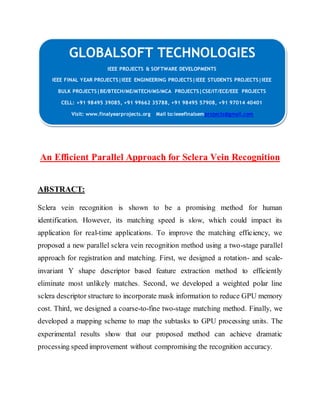 GLOBALSOFT TECHNOLOGIES 
IEEE PROJECTS & SOFTWARE DEVELOPMENTS 
IEEE FINAL YEAR PROJECTS|IEEE ENGINEERING PROJECTS|IEEE STUDENTS PROJECTS|IEEE 
BULK PROJECTS|BE/BTECH/ME/MTECH/MS/MCA PROJECTS|CSE/IT/ECE/EEE PROJECTS 
CELL: +91 98495 39085, +91 99662 35788, +91 98495 57908, +91 97014 40401 
Visit: www.finalyearprojects.org Mail to:ieeefinalsemprojects@gmail.com 
An Efficient Parallel Approach for Sclera Vein Recognition 
ABSTRACT: 
Sclera vein recognition is shown to be a promising method for human 
identification. However, its matching speed is slow, which could impact its 
application for real-time applications. To improve the matching efficiency, we 
proposed a new parallel sclera vein recognition method using a two-stage parallel 
approach for registration and matching. First, we designed a rotation- and scale-invariant 
Y shape descriptor based feature extraction method to efficiently 
eliminate most unlikely matches. Second, we developed a weighted polar line 
sclera descriptor structure to incorporate mask information to reduce GPU memory 
cost. Third, we designed a coarse-to-fine two-stage matching method. Finally, we 
developed a mapping scheme to map the subtasks to GPU processing units. The 
experimental results show that our proposed method can achieve dramatic 
processing speed improvement without compromising the recognition accuracy. 
 