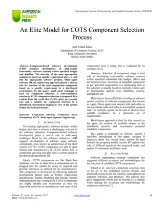 International Journal of Engineering and Applied Computer Science (IJEACS)
Volume: 02, Issue: 01, January 2017
ISBN: 978-0-9957075-2-8
www.ijeacs.com 18
An Elite Model for COTS Component Selection
Process
Asif Irshad Khan
Department of Computer Science, FCIT
King Abdulaziz University
Jeddah, Saudi Arabia
Abstract—Component-based software development
(CBD) promises development of high-quality
trustworthy software systems within specified budget
and deadline. The selection of the most appropriate
component based on specific requirement plays a vital
role for high-quality software product. Multi-Agent
software (MAS) engineering approach played a crucial
role for selection of the most appropriate component
based on a specific requirement in a distributed
environment. In this paper, multi agent technique is
used for component selection. A semi-automated
solution to COTS component selection is proposed. It is
evident from the result that (MAS) plays an essential
role and is suitable for component selection in a
distributed environment keeping in view of the system
design and testing strategies.
Keywords- Component selection, Component based
development, COTS, Multi Agent Software Engineering
I. INTRODUCTION
Developing high-quality software product within
budget and time is always a challenging concern to
the software industries. Component-based software
development plays a crucial role in addressing
challenges faced by the software industries. CBD
supports development of software using software
components, also, known as commercial of the shelf
system (COTS). COTS components are sold in open
market and manufacturers of COTS define how a
component can plug and play into a system based on
the specified requirement [1].
Ideally, COTS components are like black box
solutions, one has to learn how a component can be
plugged into the system by using its required and
provide interfaces as defined by its manufacturers.
The component is developed by following software
development phases such as System requirement
specification, System Modeling and Design, System
implementation and Testing [10]. COTS Components
are highly reliable and trustworthy as they are
rigorously tested by its manufacturer and most of the
components have a rating that is evaluated by its
customers [12].
However, Selection of component plays a vital
role in developing high-quality software systems
within specified constraints like budget, efforts and
development time. Selection of candidate component
as per specified requirement is a challenging task as
the selection is usually based on multiple criteria such
as functionality support, cost, reliability, security,
adoptability etc.
Multi-Agent System (MAS) is intelligent software
system consists of software components also known
as Agent. These agents can interact with each other or
can coordinate with each other to accomplish assigned
task. For example, agents can be used to identify most
suitable candidates for a particular set of
requirements.
Multi-Agent approach is ideal for this research as
the agent can explore all available servers in the
distributed network and recommend potential
candidate components.
This paper is organized as follows: section I
describes introduction of the paper, sections II
discusses about the related work, section III puts
forward the proposed model, section IV explains the
role of different agents in the proposed mode, and
section V conclusion and future work.
II. RELATED WORK
Software engineering research community has
suggested different strategies and methodologies for
the selection of candidate COTS components.
Rikard et al. surveyed component selection state
of the art in the embedded systems domain and
presented a meta-model for selection method based on
common activities and practices. The authors also
gave suggestions which can be utilized as a schema
when making the technique and methodology for
component selection [2].
 