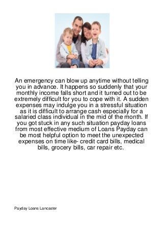 An emergency can blow up anytime without telling
you in advance. It happens so suddenly that your
 monthly income falls short and it turned out to be
extremely difficult for you to cope with it. A sudden
expenses may indulge you in a stressful situation
  as it is difficult to arrange cash especially for a
salaried class individual in the mid of the month. If
 you got stuck in any such situation payday loans
from most effective medium of Loans Payday can
  be most helpful option to meet the unexpected
  expenses on time like- credit card bills, medical
          bills, grocery bills, car repair etc.




Payday Loans Lancaster
 