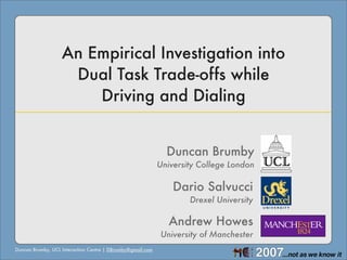 An Empirical Investigation into
                    Dual Task Trade-offs while
                       Driving and Dialing


                                                              Duncan Brumby
                                                            University College London

                                                                Dario Salvucci
                                                                    Drexel University

                                                               Andrew Howes
                                                            University of Manchester
Duncan Brumby, UCL Interaction Centre | DBrumby@gmail.com