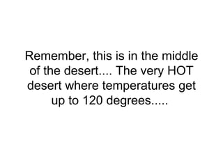 Remember, this is in the middle of the desert.... The very HOT desert where temperatures get up to 120 degrees.....  