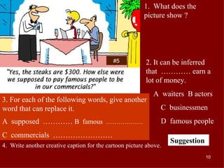 #5 1.  What does the picture show ? 2. It can be inferred that  ………… earn a lot of money. A  waiters  B actors  C  businessmen D  famous people 3. For each of the following words, give another word that can replace it. A  supposed  …………  B  famous   ……………… C  commercials  …………………… 4.  Write another creative caption for the cartoon picture above. Suggestion 