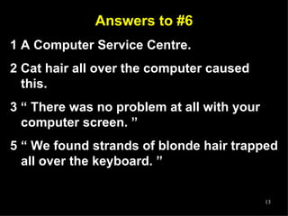 Answers to #6 1 A Computer Service Centre. 2 Cat hair all over the computer caused this.  3 “ There was no problem at all with your computer screen. ” “  We found strands of blonde hair trapped all over the keyboard. ” 
