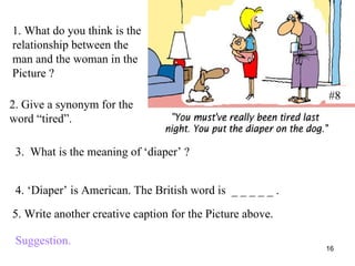 #8 1. What do you think is the relationship between the man and the woman in the Picture ? 2. Give a synonym for the word “tired”. 3.  What is the meaning of ‘diaper’ ? 4. ‘Diaper’ is American. The British word is  _ _ _ _ _ . 5. Write another creative caption for the Picture above. Suggestion. 