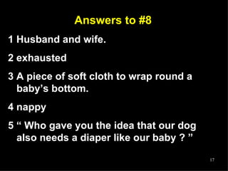 Answers to #8 1 Husband and wife. 2 exhausted 3 A piece of soft cloth to wrap round a baby’s bottom.  4 nappy 5 “ Who gave you the idea that our dog also needs a diaper like our baby ? ” 