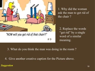 1. Why did the woman ask the man to get rid of the chair ? # 9 2. Replace the words “get rid” by a single word of a similar meaning.  3. What do you think the man was doing in the room ? 4.  Give another creative caption for the Picture above. Suggestion 