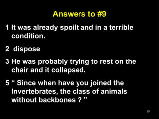 Answers to #9 1 It was already spoilt and in a terrible condition. 2  dispose 3 He was probably trying to rest on the chair and it collapsed. “  Since when have you joined the Invertebrates, the class of animals without backbones ? ” 