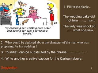 #3 The wedding cake did not turn ........  well. The lady was shocked ……what she saw. 2.  What could be deduced about the character of the man who was preparing for his wedding ?  3.  “bundle”  can be substituted by the phrase  ……………. 4.  Write another creative caption for the Cartoon above. Suggestion 1. Fill in the blanks. 