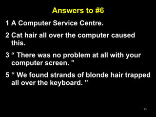 Answers to #6 1 A Computer Service Centre. 2 Cat hair all over the computer caused this.  3 “ There was no problem at all with your computer screen. ” “  We found strands of blonde hair trapped all over the keyboard. ” 