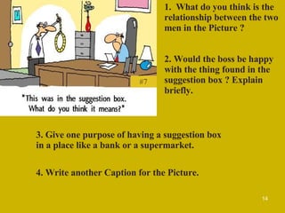 #7 1.  What do you think is the relationship between the two men in the Picture ? 2. Would the boss be happy with the thing found in the suggestion box ? Explain briefly. 3. Give one purpose of having a suggestion box in a place like a bank or a supermarket. 4. Write another Caption for the Picture. 