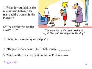 #8 1. What do you think is the relationship between the man and the woman in the Picture ? 2. Give a synonym for the word “tired”. 3.  What is the meaning of ‘diaper’ ? 4. ‘Diaper’ is American. The British word is  _ _ _ _ _ . 5. Write another creative caption for the Picture above. Suggestion. 