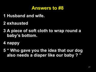 Answers to #8 1 Husband and wife. 2 exhausted 3 A piece of soft cloth to wrap round a baby’s bottom.  4 nappy 5 “ Who gave you the idea that our dog also needs a diaper like our baby ? ” 