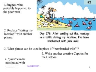 #2 1. Suggest what probably happened to the poor man . 2. Replace “stating my location” with another phrase. 3. What phrase can be used in place of “bombarded with” ? 4. “junk” can be substituted with  ………… 5. Write another creative Caption for the Cartoon. Suggestion 