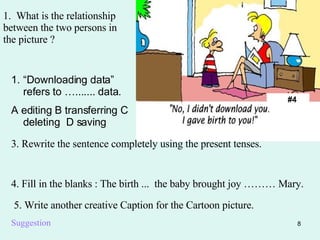 #4 1.  What is the relationship between the two persons in the picture ? “ Downloading data” refers to …....... data. A editing B transferring C deleting  D saving 3. Rewrite the sentence completely using the present tenses. 4. Fill in the blanks : The birth ...  the baby brought joy ……… Mary. 5. Write another creative Caption for the Cartoon picture. Suggestion 