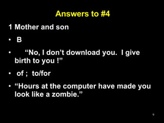 Answers to #4 1 Mother and son  B  “ No, I don’t download you.  I give birth to you !” of ;  to/for “ Hours at the computer have made you look like a zombie.” 
