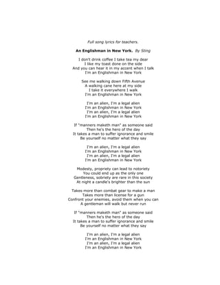 Full song lyrics for teachers.
An Englishman in New York. By Sting
I don't drink coffee I take tea my dear
I like my toast done on the side
And you can hear it in my accent when I talk
I'm an Englishman in New York
See me walking down Fifth Avenue
A walking cane here at my side
I take it everywhere I walk
I'm an Englishman in New York
I'm an alien, I'm a legal alien
I'm an Englishman in New York
I'm an alien, I'm a legal alien
I'm an Englishman in New York
If "manners maketh man" as someone said
Then he's the hero of the day
It takes a man to suffer ignorance and smile
Be yourself no matter what they say
I'm an alien, I'm a legal alien
I'm an Englishman in New York
I'm an alien, I'm a legal alien
I'm an Englishman in New York
Modesty, propriety can lead to notoriety
You could end up as the only one
Gentleness, sobriety are rare in this society
At night a candle's brighter than the sun
Takes more than combat gear to make a man
Takes more than license for a gun
Confront your enemies, avoid them when you can
A gentleman will walk but never run
If "manners maketh man" as someone said
Then he's the hero of the day
It takes a man to suffer ignorance and smile
Be yourself no matter what they say
I'm an alien, I'm a legal alien
I'm an Englishman in New York
I'm an alien, I'm a legal alien
I'm an Englishman in New York
 