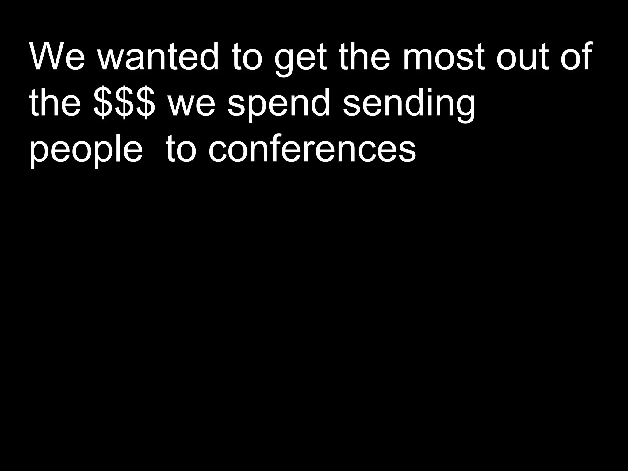 We wanted to get the most out of the $$$ we spend sending people  to conferences  
