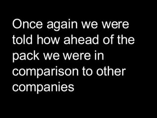 Once again we were told how ahead of the pack we were in comparison to other companies 