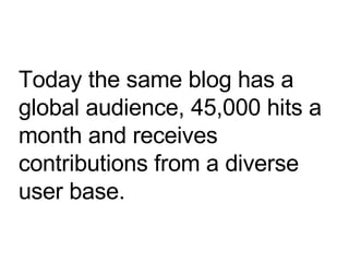Today the same blog has a global audience, 45,000 hits a month and receives contributions from a diverse user base. 